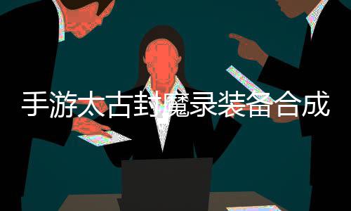 备合备品装录装略，助大封魔太古家拥有极成攻手游